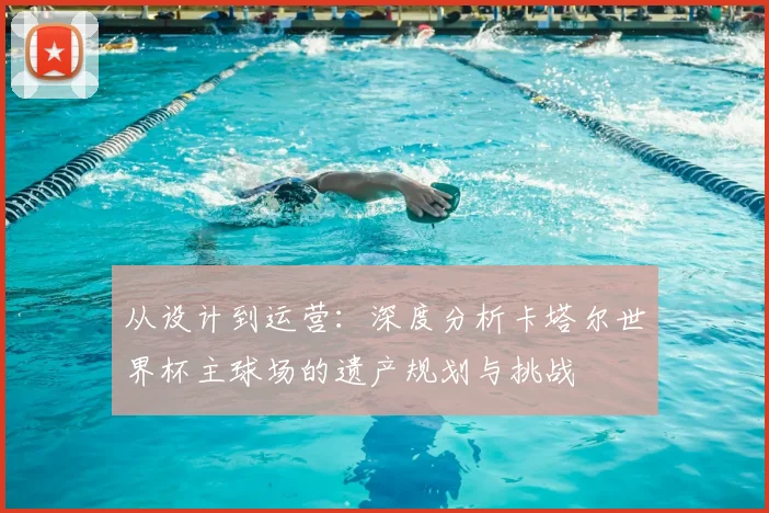 从设计到运营:深度分析卡塔尔世界杯主球场的遗产规划与挑战
