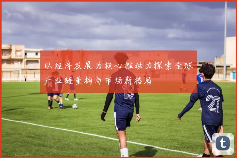 以经济发展为核心推动力探索全球产业链重构与市场新格局