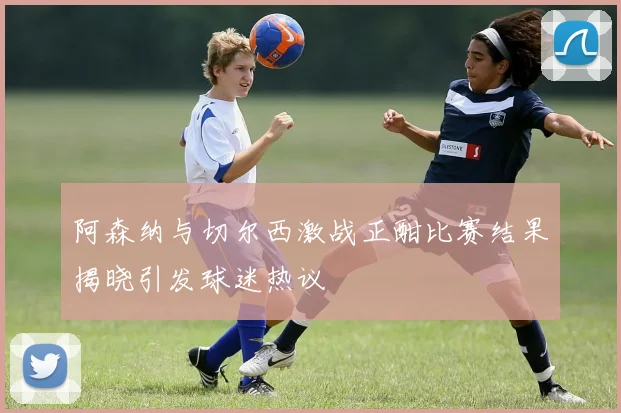 阿森纳与切尔西激战正酣比赛结果揭晓引发球迷热议