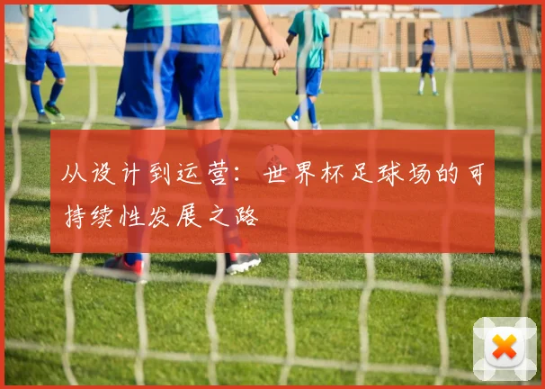 从设计到运营:世界杯足球场的可持续性发展之路