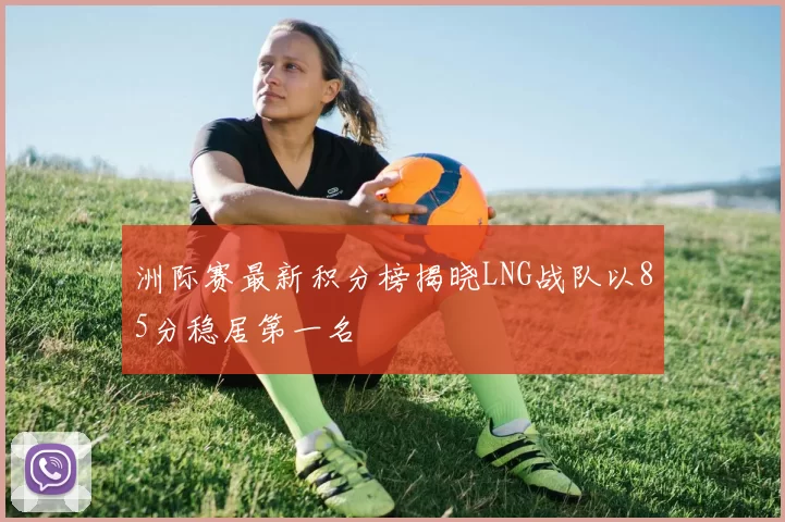 洲际赛最新积分榜揭晓LNG战队以85分稳居第一名