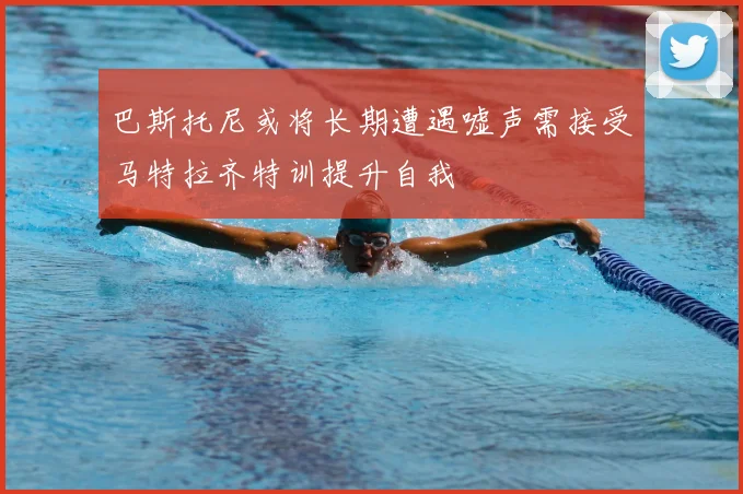 巴斯托尼或将长期遭遇嘘声需接受马特拉齐特训提升自我