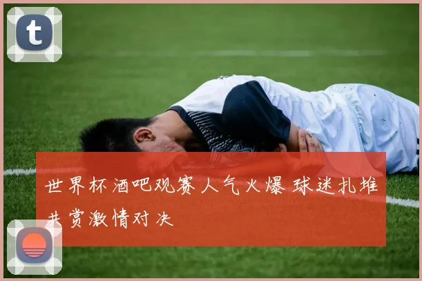 世界杯酒吧观赛人气火爆 球迷扎堆共赏激情对决