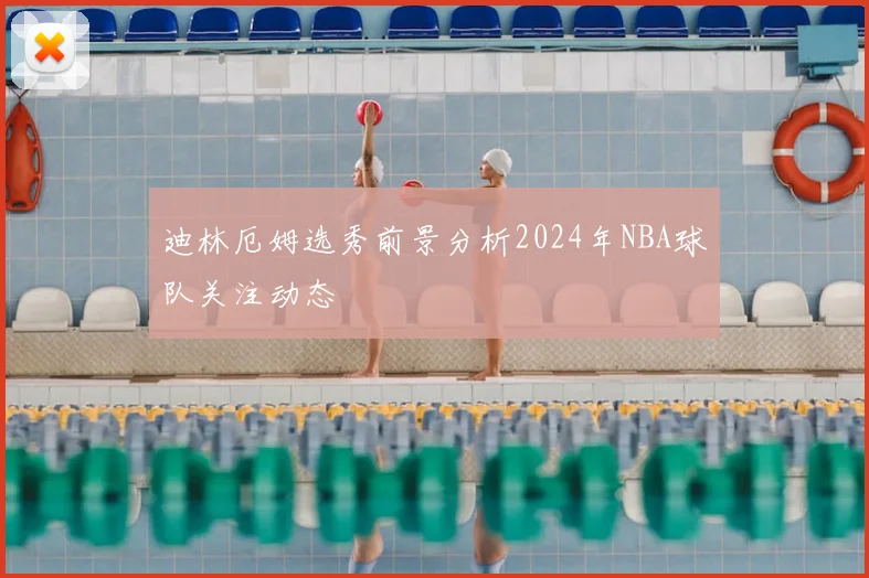 迪林厄姆选秀前景分析2024年NBA球队关注动态