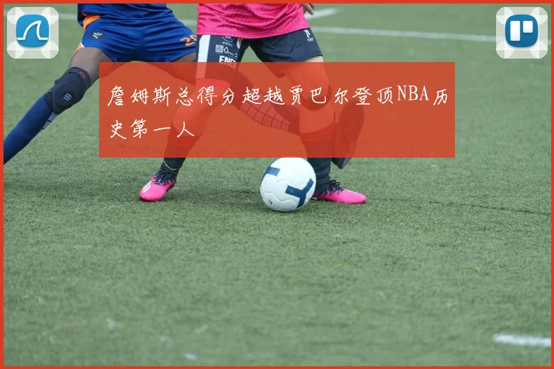 詹姆斯总得分超越贾巴尔登顶NBA历史第一人