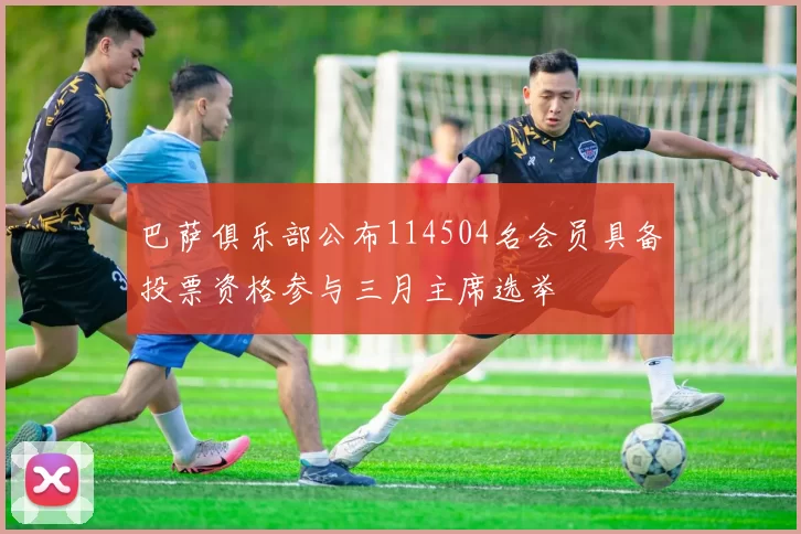 巴萨俱乐部公布114504名会员具备投票资格参与三月主席选举