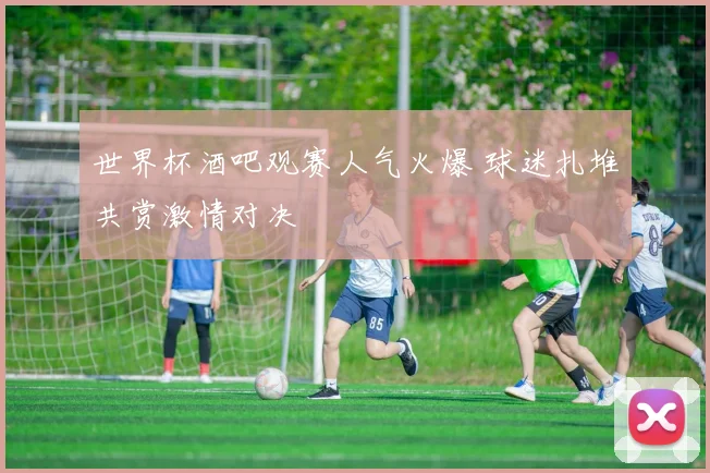 世界杯酒吧观赛人气火爆 球迷扎堆共赏激情对决
