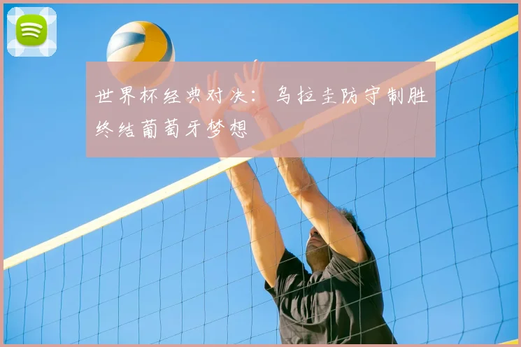 世界杯经典对决:乌拉圭防守制胜终结葡萄牙梦想
