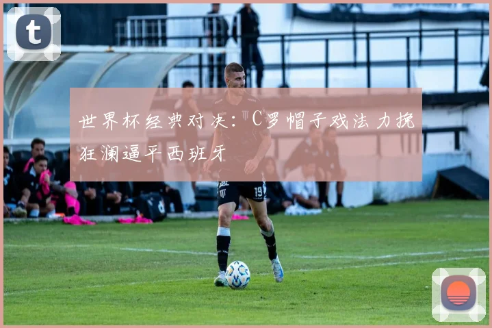 世界杯经典对决:C罗帽子戏法力挽狂澜逼平西班牙