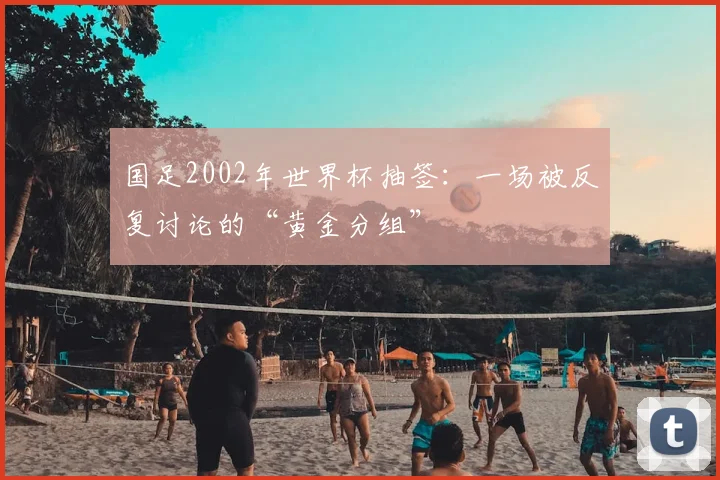 国足2002年世界杯抽签：一场被反复讨论的“黄金分组”