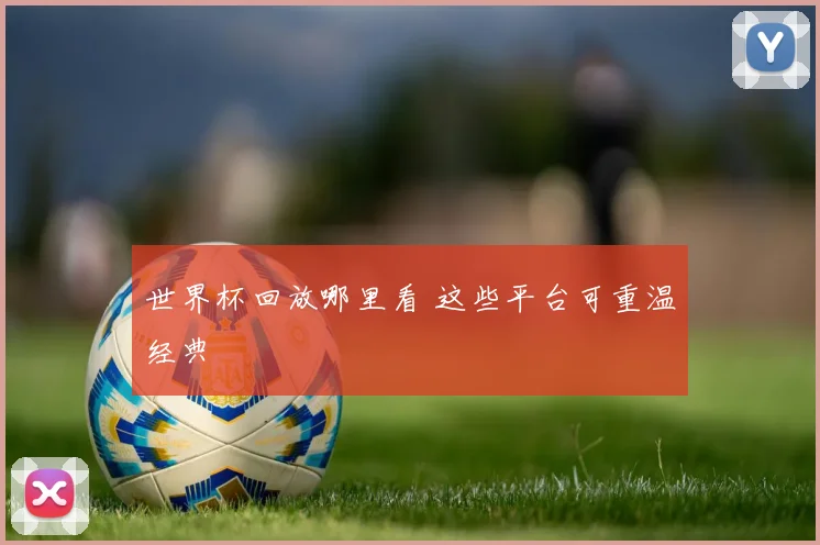世界杯回放哪里看 这些平台可重温经典
