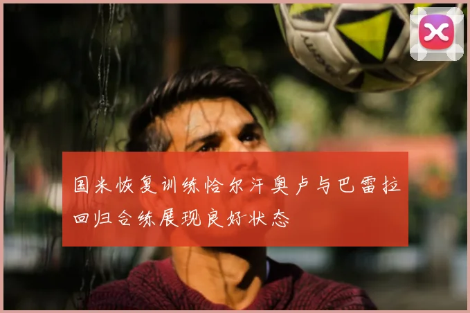 国米恢复训练恰尔汗奥卢与巴雷拉回归合练展现良好状态