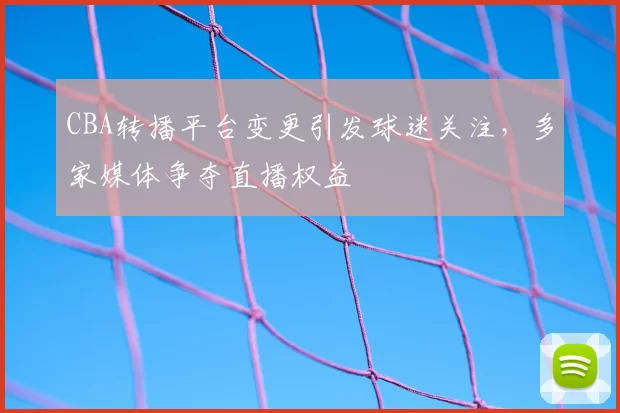 CBA转播平台变更引发球迷关注，多家媒体争夺直播权益