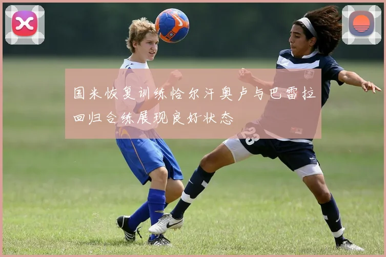 国米恢复训练恰尔汗奥卢与巴雷拉回归合练展现良好状态