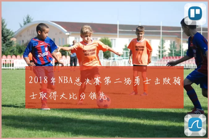 2018年NBA总决赛第二场勇士击败骑士取得大比分领先