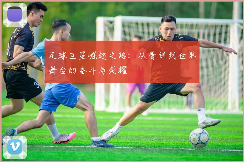 足球巨星崛起之路：从青训到世界舞台的奋斗与荣耀