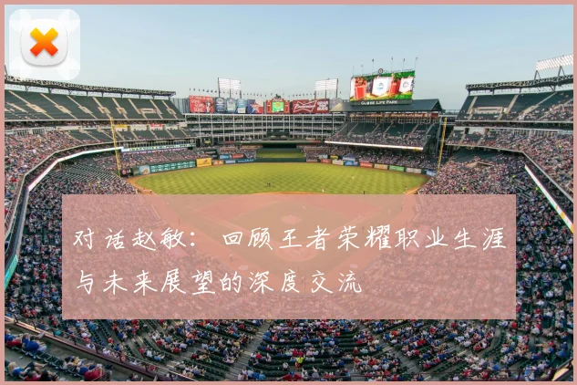对话赵敏:回顾王者荣耀职业生涯与未来展望的深度交流