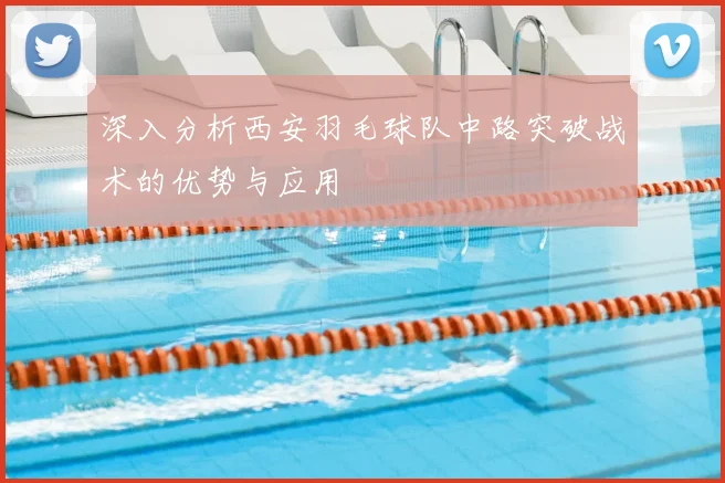 深入分析西安羽毛球队中路突破战术的优势与应用