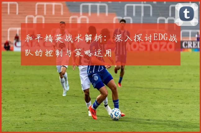 和平精英战术解析：深入探讨EDG战队的控制与策略运用