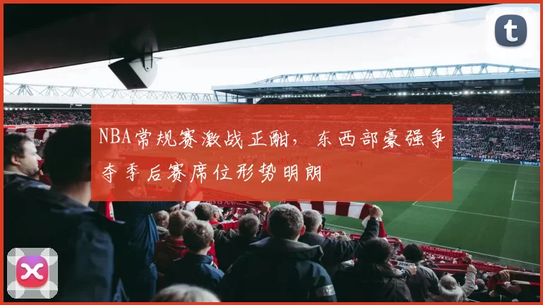 NBA常规赛激战正酣，东西部豪强争夺季后赛席位形势明朗
